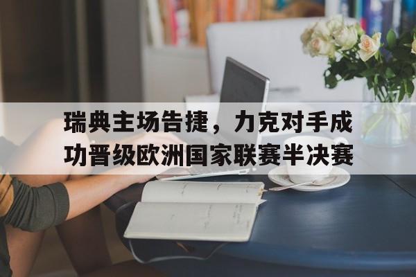 瑞典主场告捷，力克对手成功晋级欧洲国家联赛半决赛的简单介绍