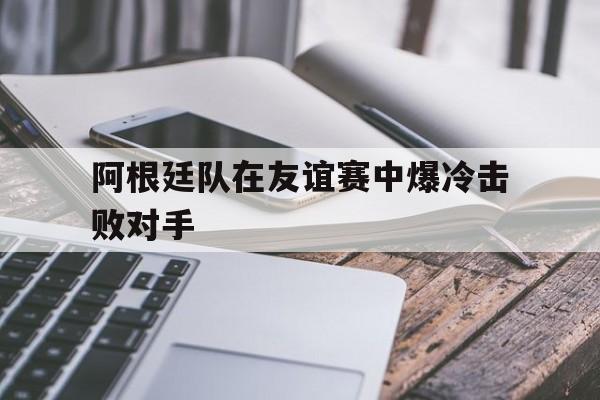 阿根廷队在友谊赛中爆冷击败对手