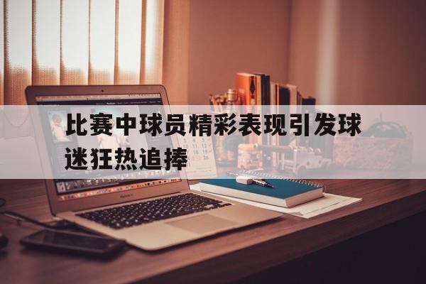 比赛中球员精彩表现引发球迷狂热追捧