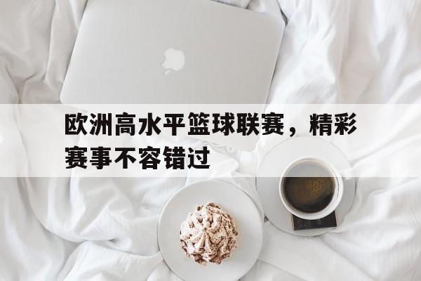 欧洲高水平篮球联赛，精彩赛事不容错过的简单介绍