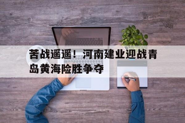 关于苦战遥遥！河南建业迎战青岛黄海险胜争夺的信息