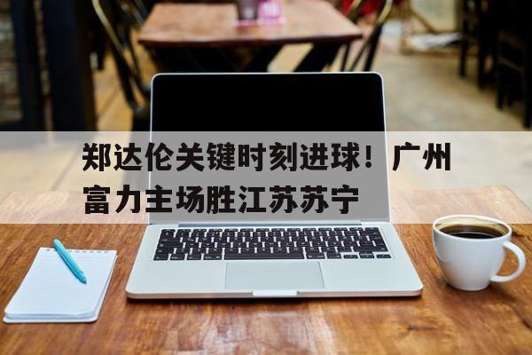 郑达伦关键时刻进球！广州富力主场胜江苏苏宁的简单介绍