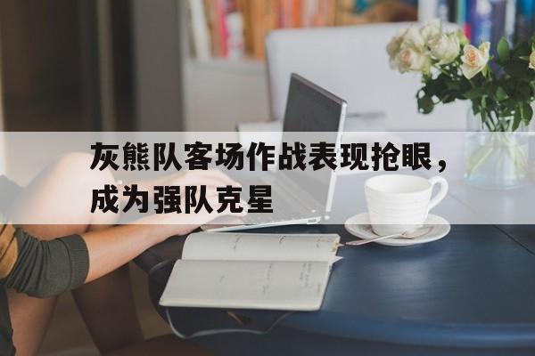 关于灰熊队客场作战表现抢眼，成为强队克星的信息