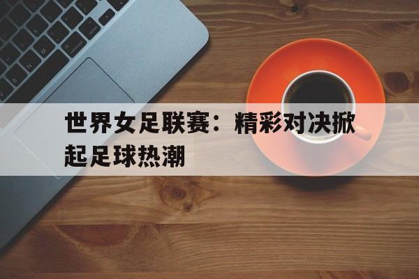 关于世界女足联赛：精彩对决掀起足球热潮的信息