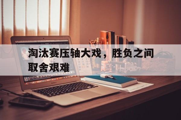关于淘汰赛压轴大戏，胜负之间取舍艰难的信息