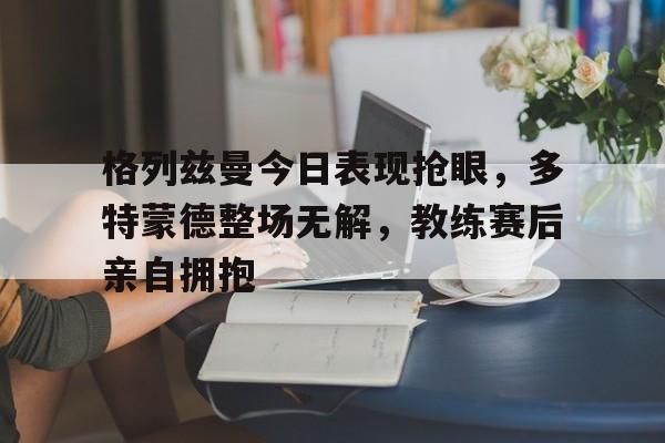 格列兹曼今日表现抢眼，多特蒙德整场无解，教练赛后亲自拥抱