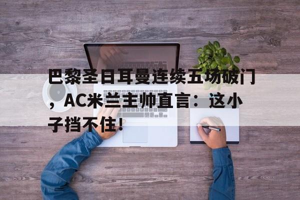 巴黎圣日耳曼连续五场破门，AC米兰主帅直言：这小子挡不住！巴黎圣日耳曼冠军