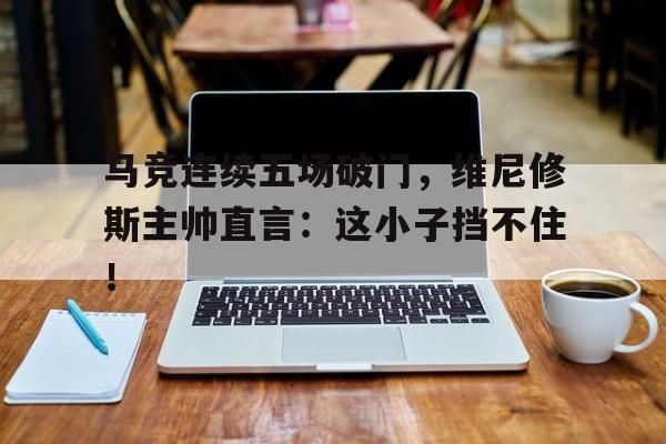 马竞连续五场破门，维尼修斯主帅直言：这小子挡不住！马竞对韦斯卡赛况