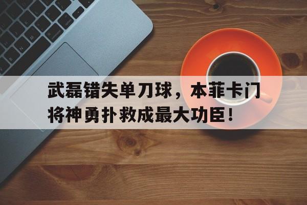 武磊错失单刀球，本菲卡门将神勇扑救成最大功臣！