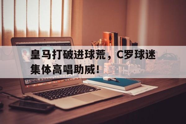 皇马打破进球荒，C罗球迷集体高唱助威！