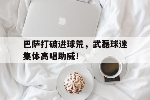 巴萨打破进球荒，武磊球迷集体高唱助威！